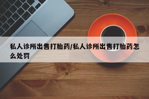 打胎药专卖微信卖流产药的微信私人诊所出售打胎药/私人诊所出售打胎药怎么处罚