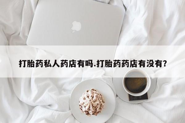 打胎药专卖微信卖流产药的微信打胎药私人药店有吗.打胎药药店有没有？