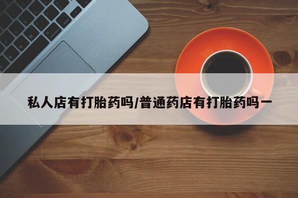 打胎药专卖微信卖流产药的微信私人店有打胎药吗/普通药店有打胎药吗一