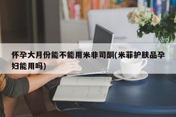 打胎药专卖微信卖流产药的微信怀孕大月份能不能用米非司酮(米菲护肤品孕妇能用吗)