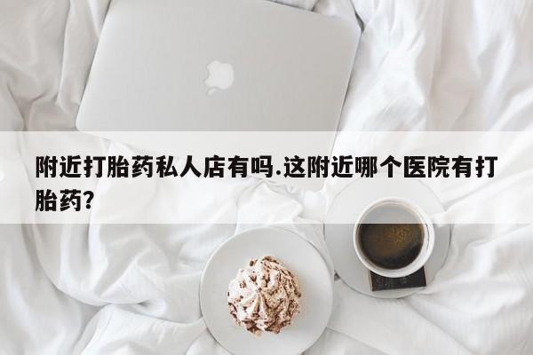 打胎药专卖微信卖流产药的微信附近打胎药私人店有吗.这附近哪个医院有打胎药？