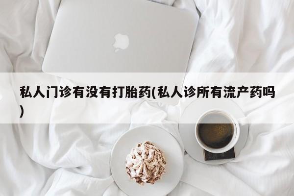 打胎药专卖微信卖流产药的微信私人门诊有没有打胎药(私人诊所有流产药吗)