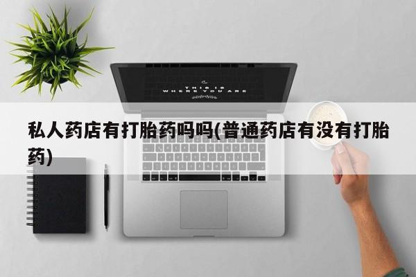 打胎药专卖微信卖流产药的微信私人药店有打胎药吗吗(普通药店有没有打胎药)