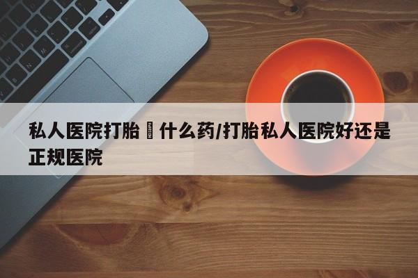 打胎药专卖微信卖流产药的微信私人医院打胎給什么药/打胎私人医院好还是正规医院